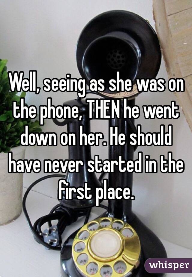 Well, seeing as she was on the phone, THEN he went down on her. He should have never started in the first place. 