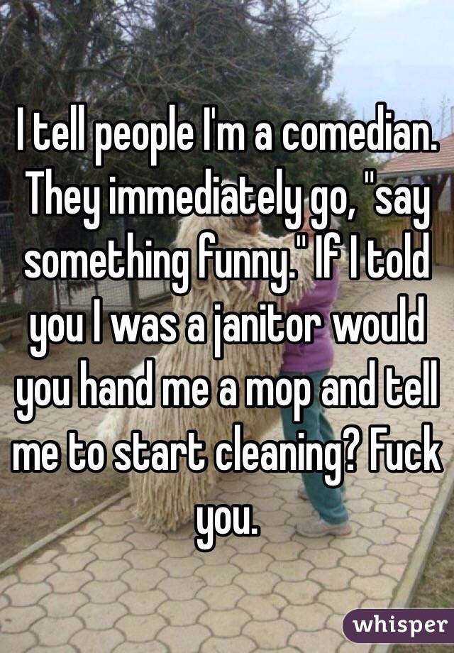 I tell people I'm a comedian. They immediately go, "say something funny." If I told you I was a janitor would you hand me a mop and tell me to start cleaning? Fuck you.
