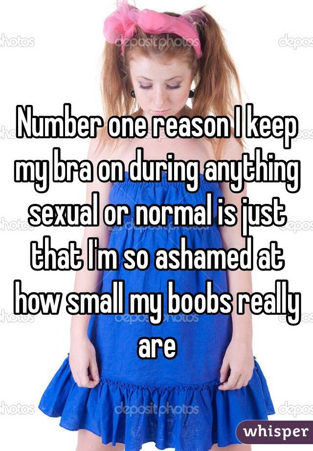Number one reason I keep my bra on during anything sexual or normal is just that I'm so ashamed at how small my boobs really are