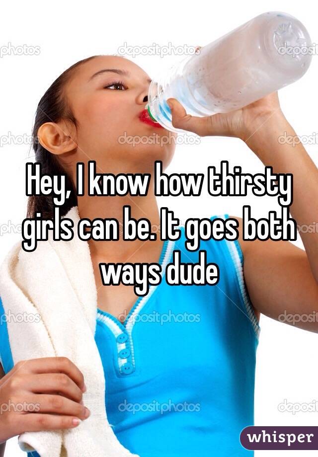 Hey, I know how thirsty girls can be. It goes both ways dude 
