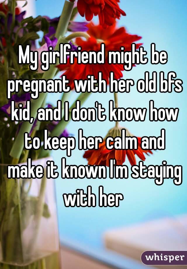 My girlfriend might be pregnant with her old bfs kid, and I don't know how to keep her calm and make it known I'm staying with her 