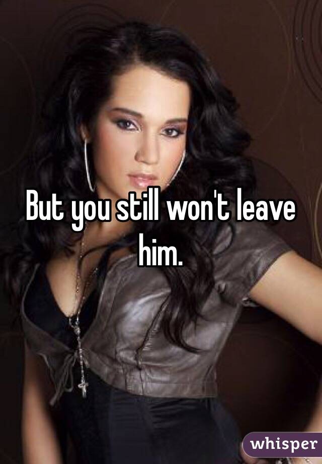 But you still won't leave him.