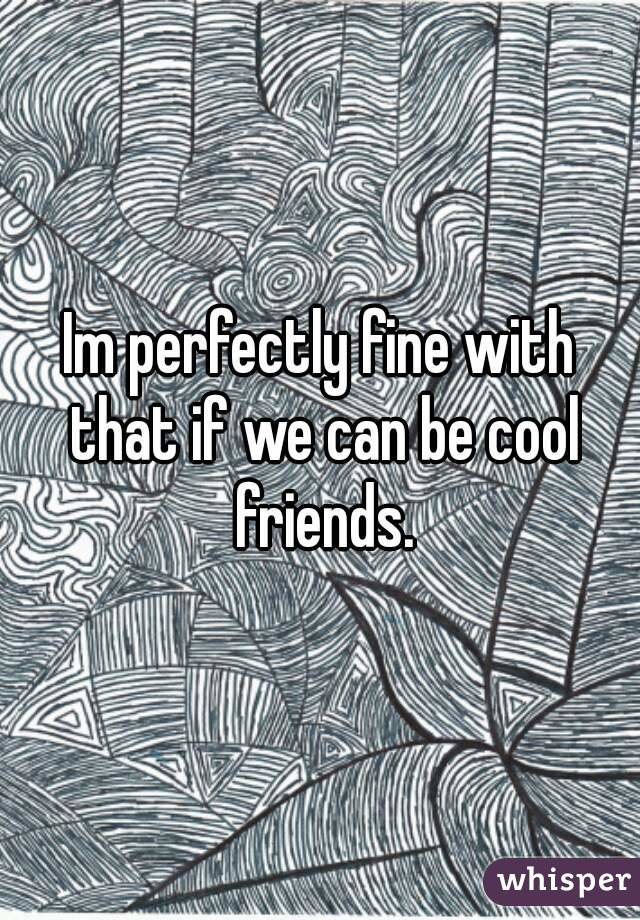 Im perfectly fine with that if we can be cool friends.