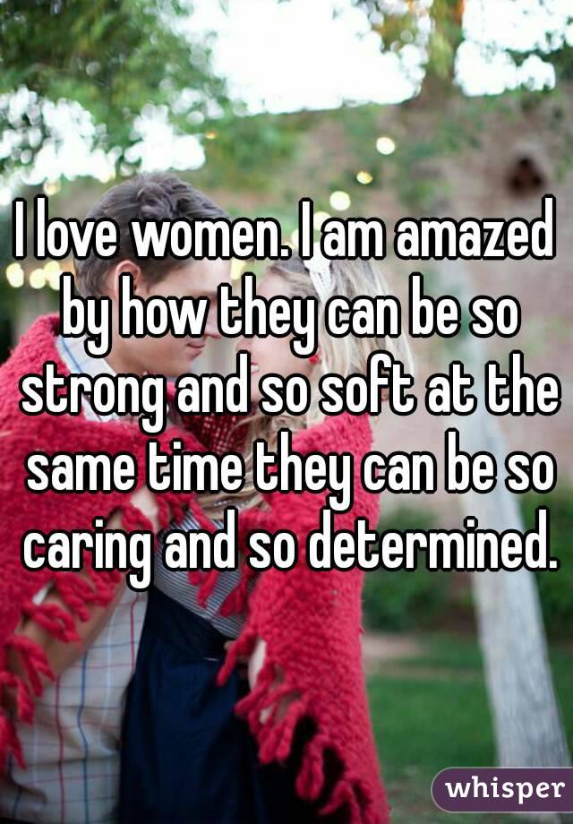 I love women. I am amazed by how they can be so strong and so soft at the same time they can be so caring and so determined.