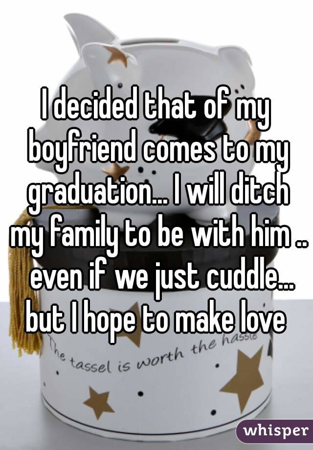 I decided that of my boyfriend comes to my graduation... I will ditch my family to be with him ..  even if we just cuddle... but I hope to make love 
