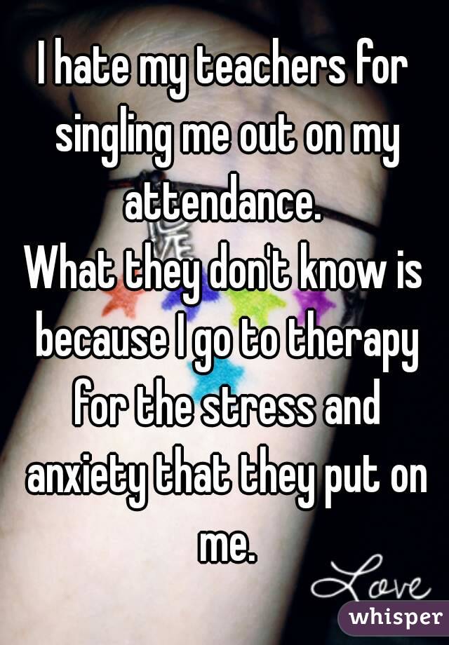 I hate my teachers for singling me out on my attendance. 
What they don't know is because I go to therapy for the stress and anxiety that they put on me.