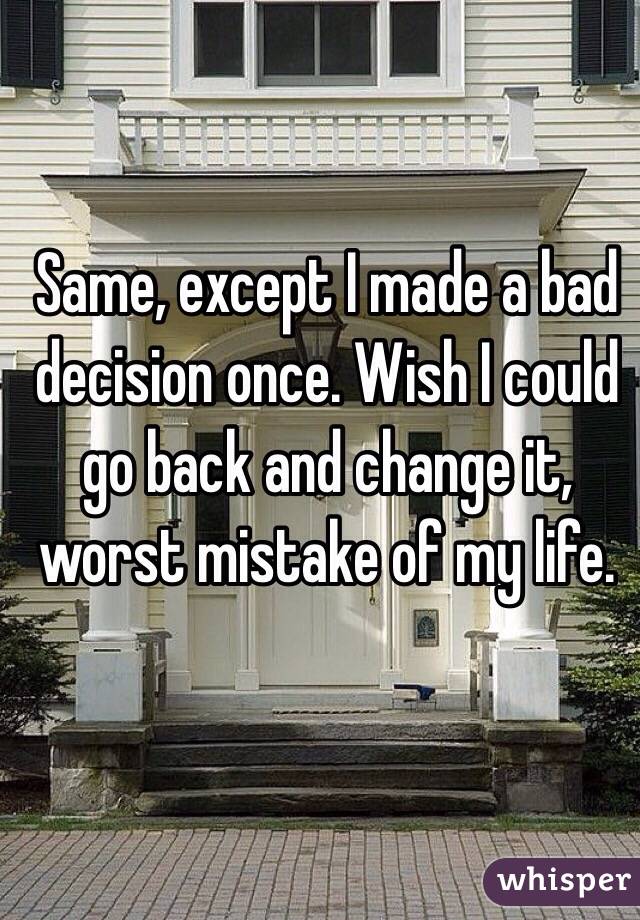 Same, except I made a bad decision once. Wish I could go back and change it, worst mistake of my life. 