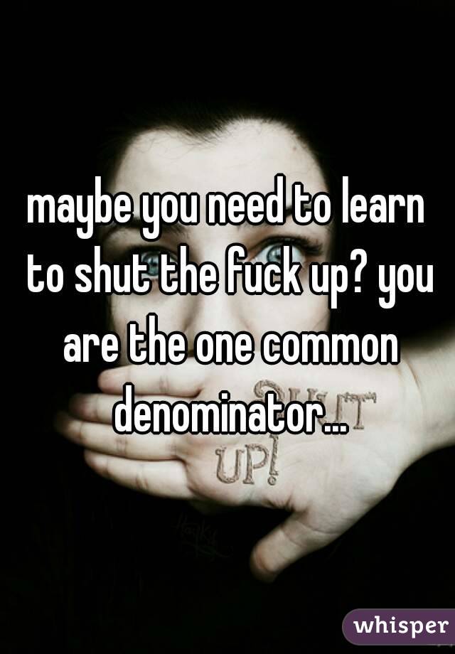 maybe you need to learn to shut the fuck up? you are the one common denominator...