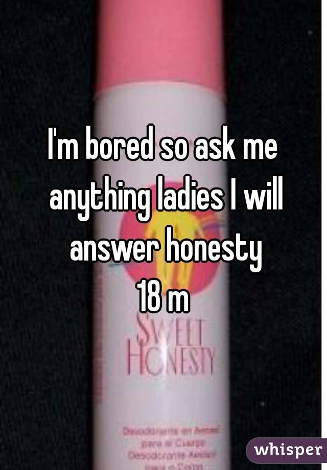 I'm bored so ask me anything ladies I will answer honesty
18 m