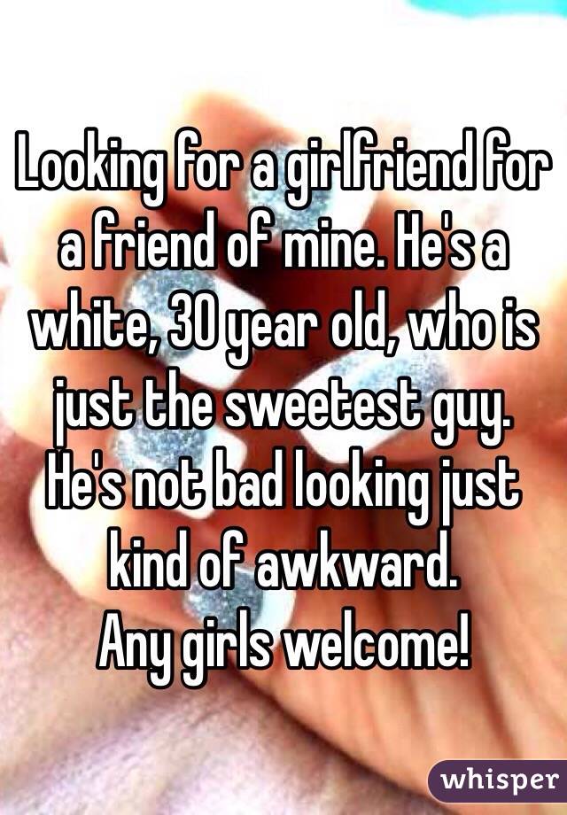 Looking for a girlfriend for a friend of mine. He's a white, 30 year old, who is just the sweetest guy. He's not bad looking just kind of awkward.
Any girls welcome!