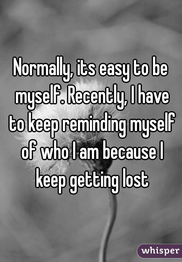 Normally, its easy to be myself. Recently, I have to keep reminding myself of who I am because I keep getting lost