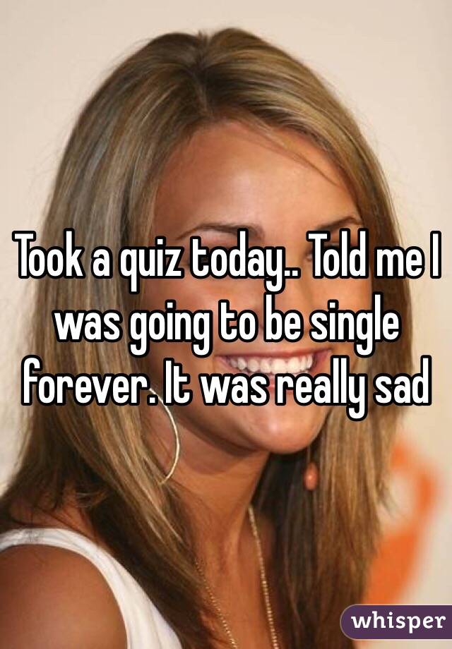Took a quiz today.. Told me I was going to be single forever. It was really sad 