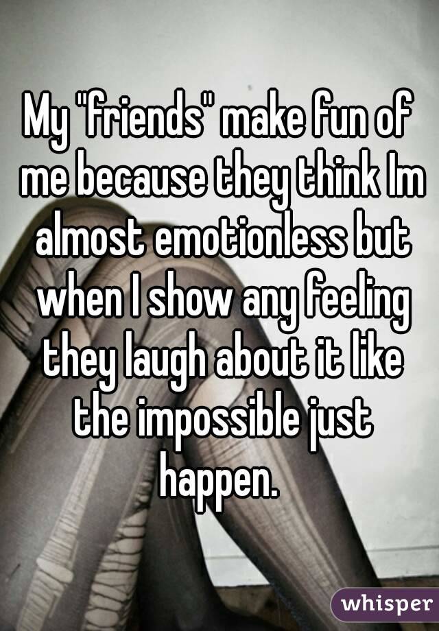 My "friends" make fun of me because they think Im almost emotionless but when I show any feeling they laugh about it like the impossible just happen. 