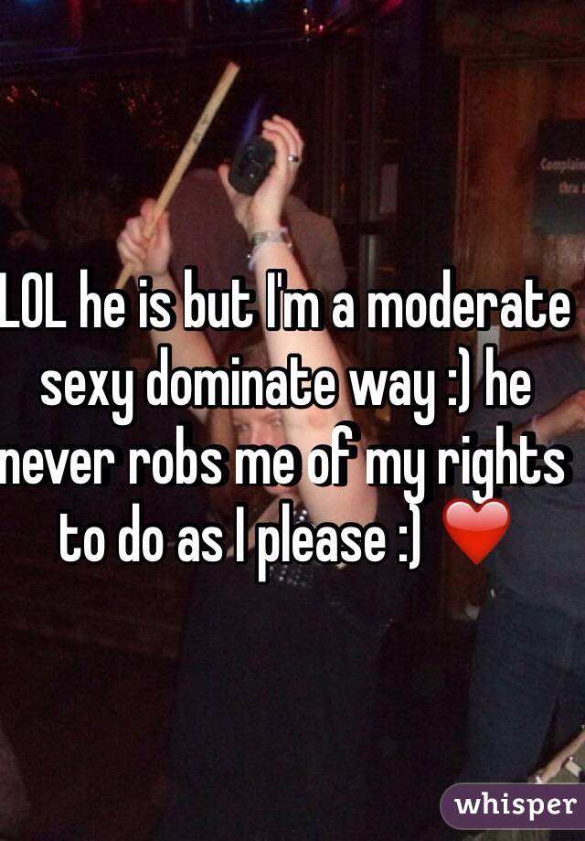 LOL he is but I'm a moderate sexy dominate way :) he never robs me of my rights to do as I please :) ❤️