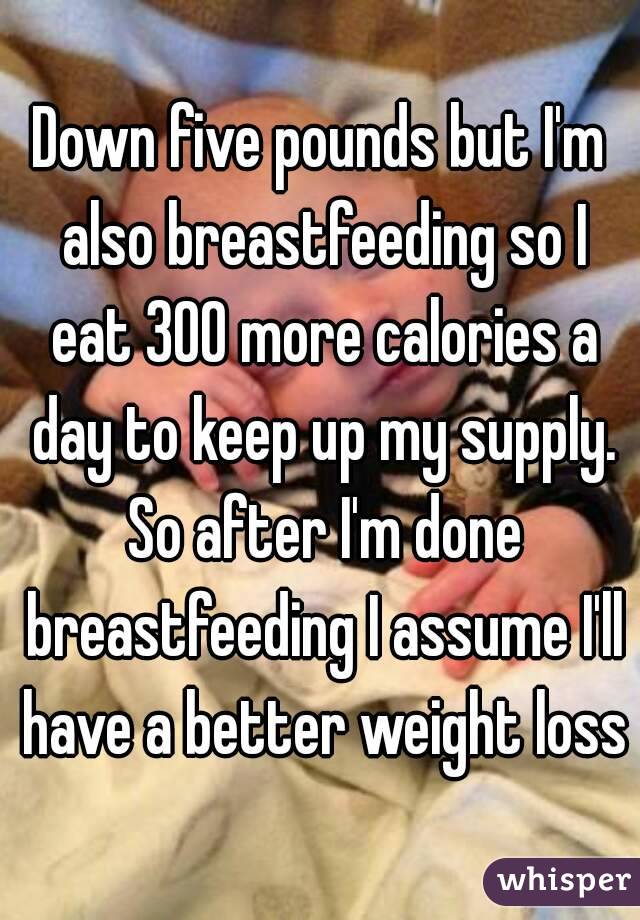 Down five pounds but I'm also breastfeeding so I eat 300 more calories a day to keep up my supply. So after I'm done breastfeeding I assume I'll have a better weight loss