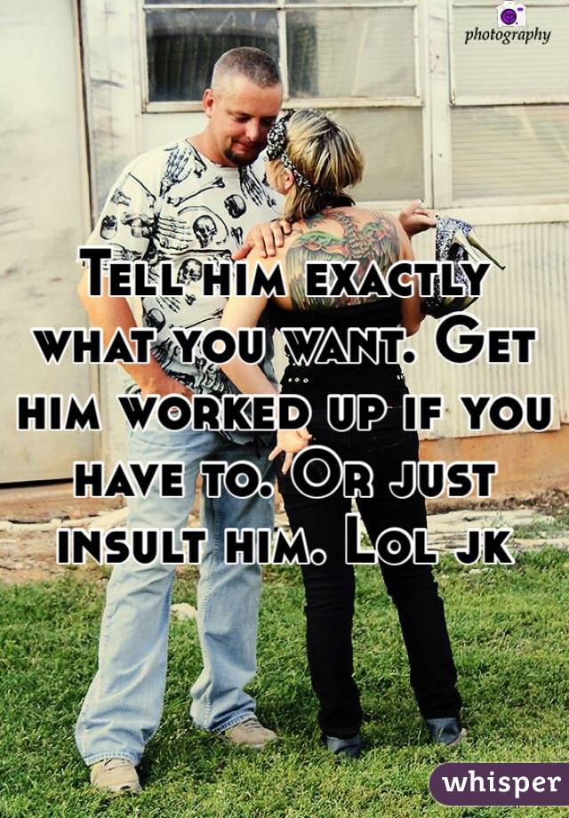Tell him exactly what you want. Get him worked up if you have to. Or just insult him. Lol jk