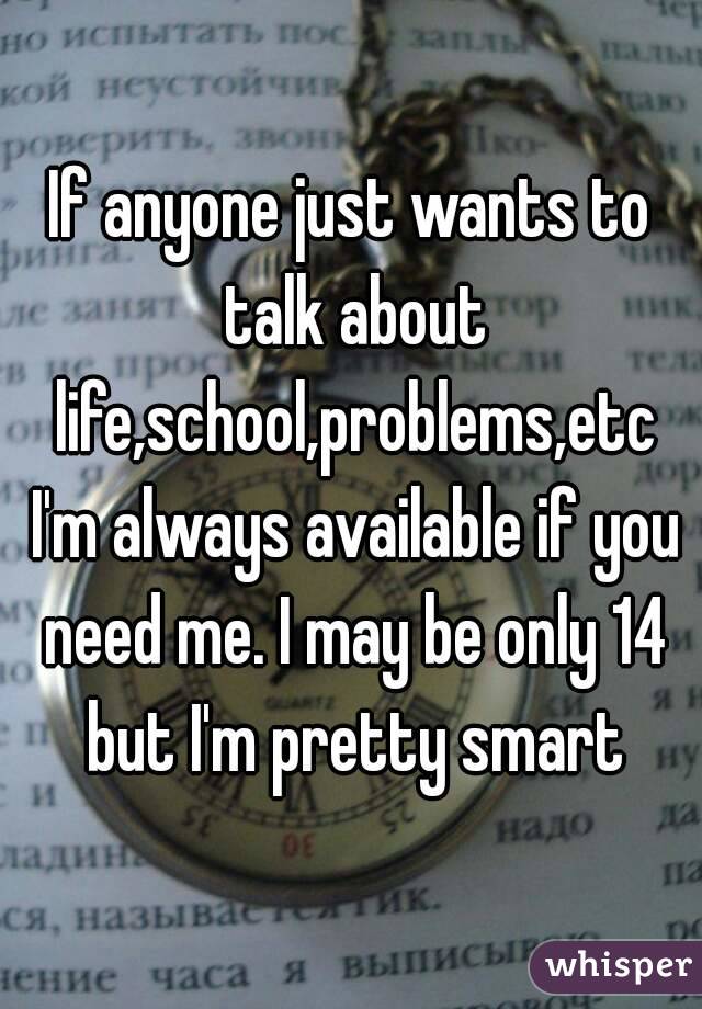 If anyone just wants to talk about life,school,problems,etc I'm always available if you need me. I may be only 14 but I'm pretty smart