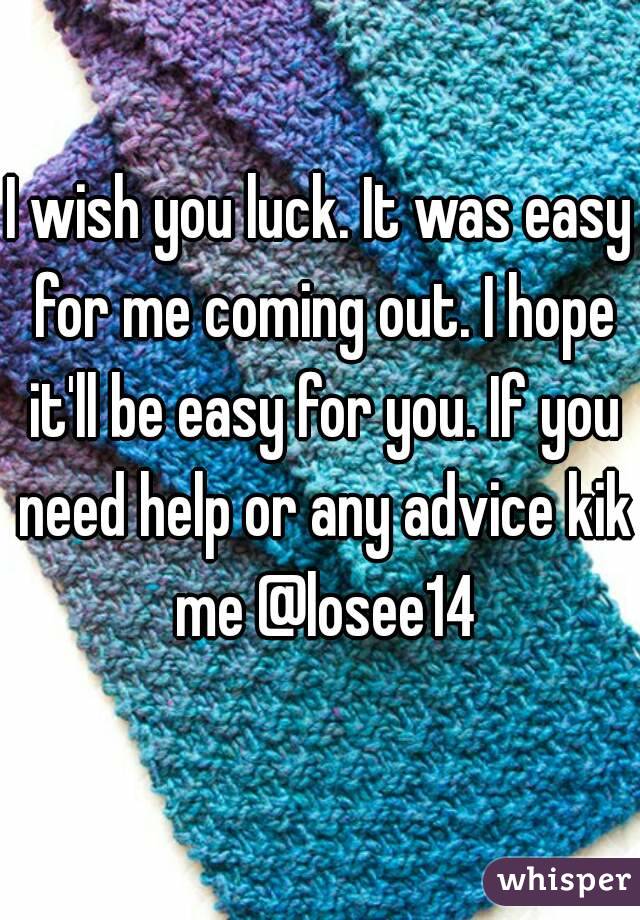 I wish you luck. It was easy for me coming out. I hope it'll be easy for you. If you need help or any advice kik me @losee14