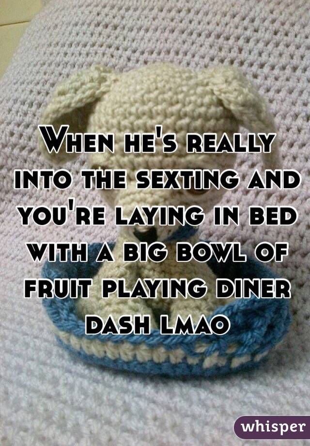 When he's really into the sexting and you're laying in bed with a big bowl of fruit playing diner dash lmao