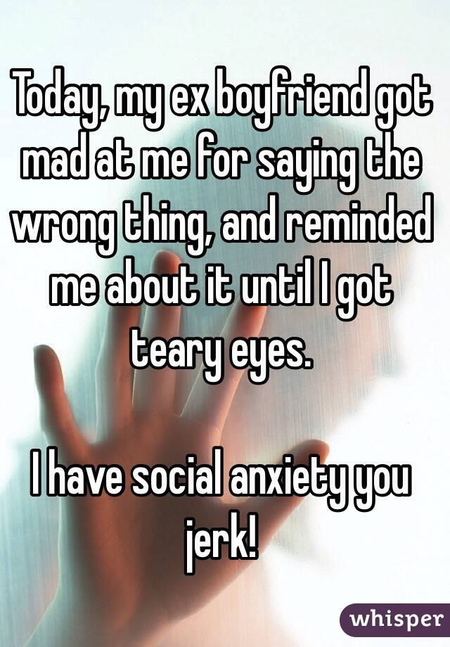 Today, my ex boyfriend got mad at me for saying the wrong thing, and reminded me about it until I got teary eyes. 

I have social anxiety you jerk!

