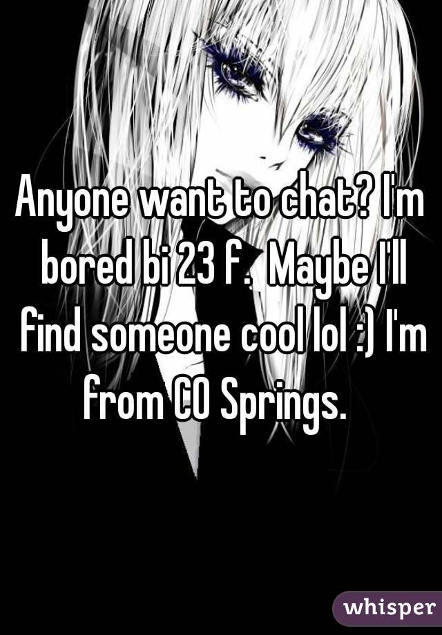 Anyone want to chat? I'm bored bi 23 f.  Maybe I'll find someone cool lol :) I'm from CO Springs.  
