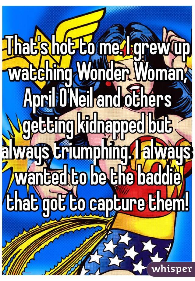 That's hot to me. I grew up watching Wonder Woman, April O'Neil and others getting kidnapped but always triumphing. I always wanted to be the baddie that got to capture them!