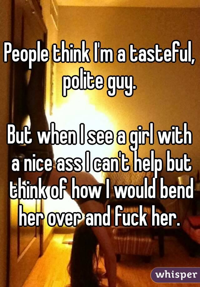 People think I'm a tasteful, polite guy. 

But when I see a girl with a nice ass I can't help but think of how I would bend her over and fuck her. 