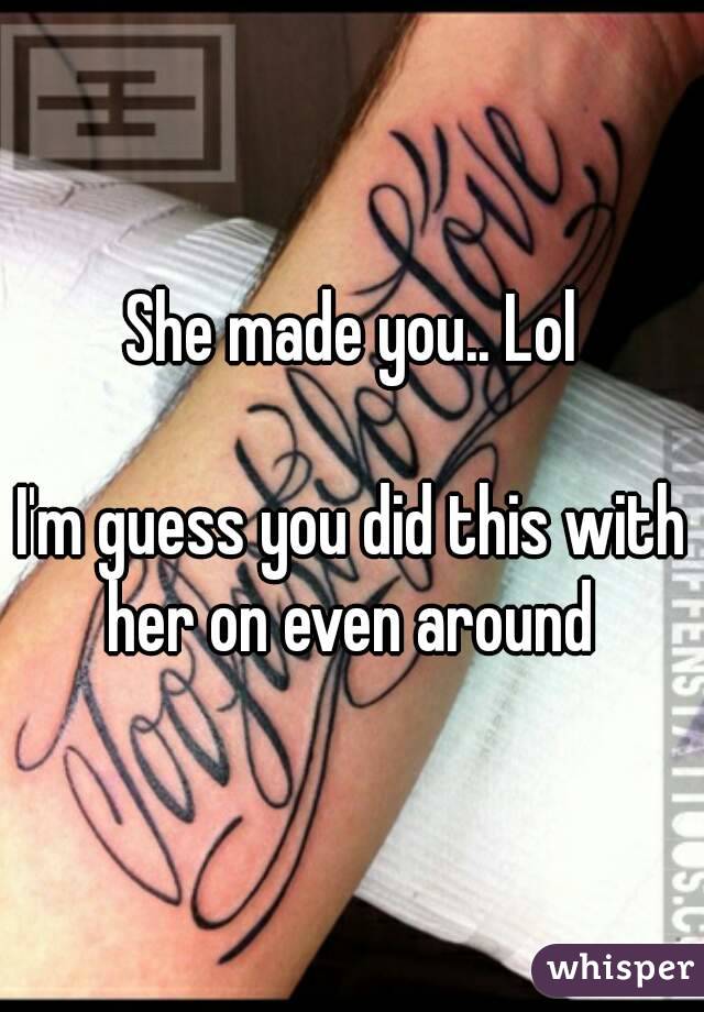 She made you.. Lol

I'm guess you did this with her on even around 