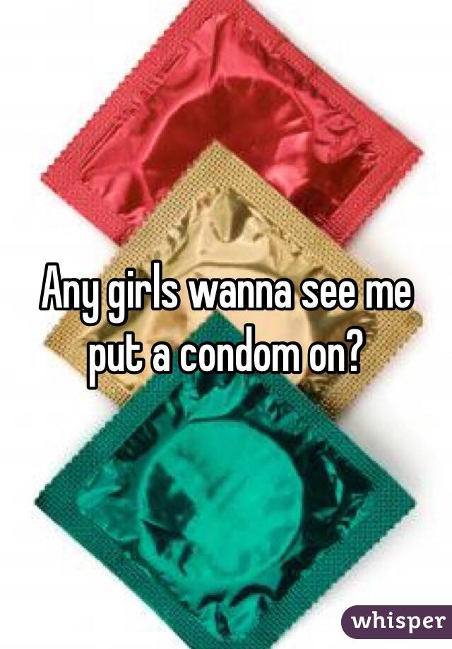 Any girls wanna see me put a condom on?