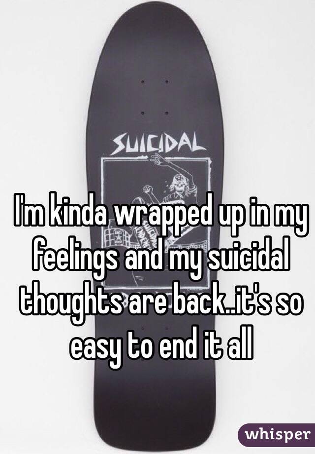 I'm kinda wrapped up in my feelings and my suicidal thoughts are back..it's so easy to end it all
