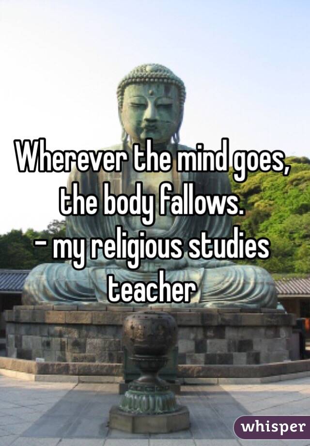 Wherever the mind goes, the body fallows.
- my religious studies teacher 