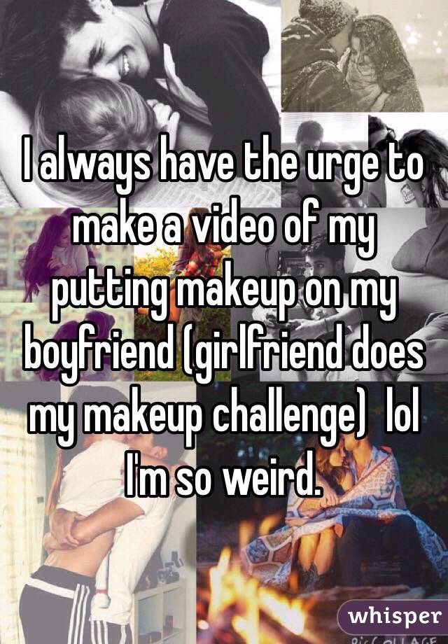 I always have the urge to make a video of my putting makeup on my boyfriend (girlfriend does my makeup challenge)  lol I'm so weird. 