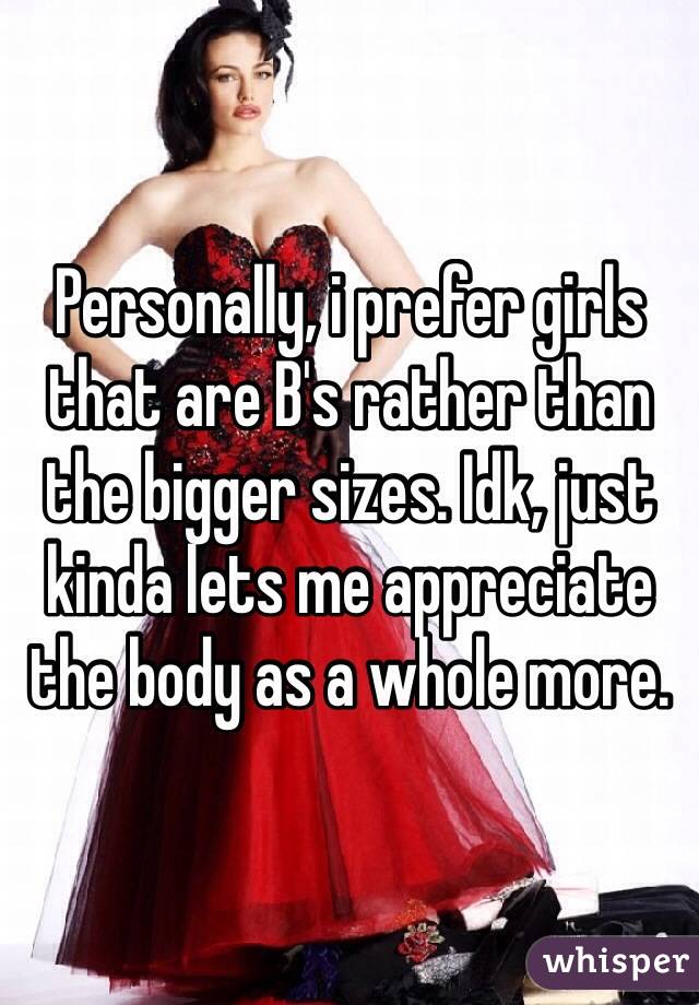 Personally, i prefer girls that are B's rather than the bigger sizes. Idk, just kinda lets me appreciate the body as a whole more.