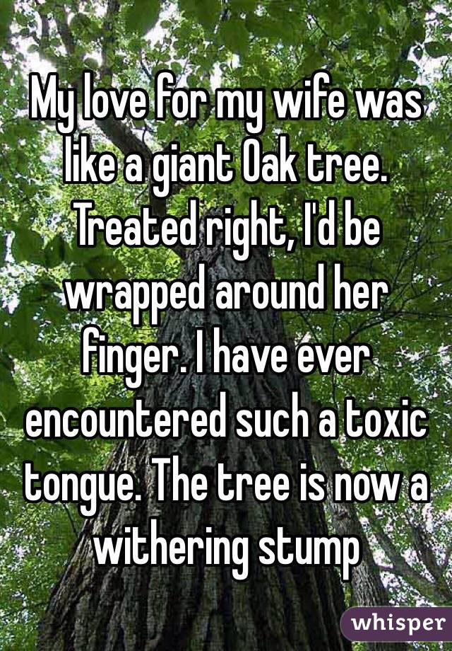 My love for my wife was like a giant Oak tree. Treated right, I'd be wrapped around her finger. I have ever encountered such a toxic tongue. The tree is now a withering stump