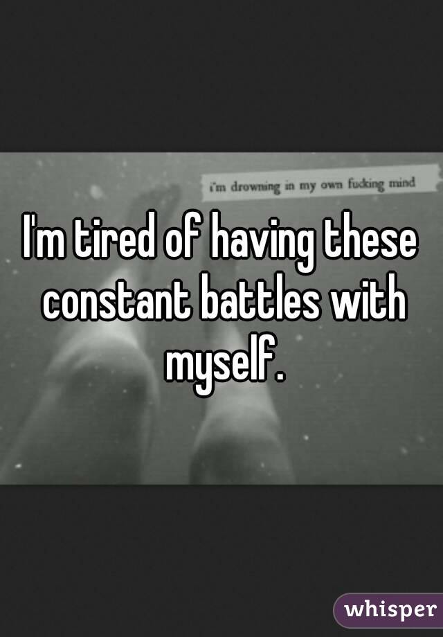 I'm tired of having these constant battles with myself.