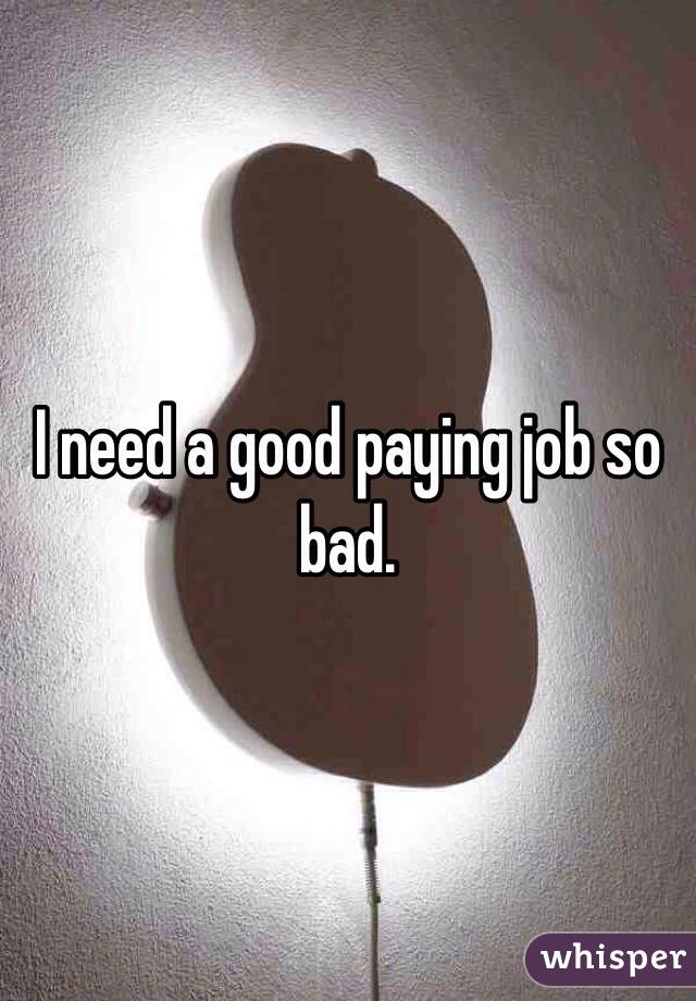 I need a good paying job so bad. 