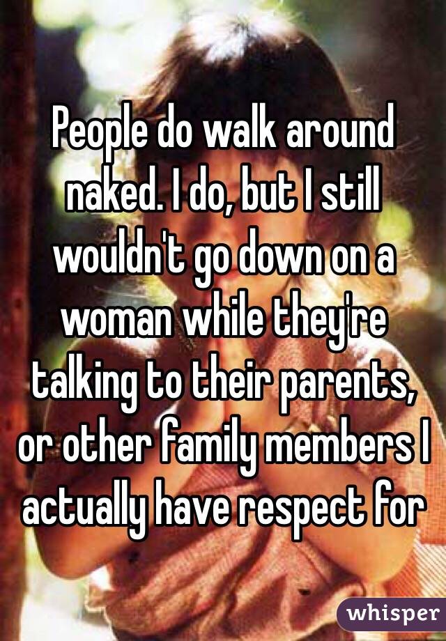 People do walk around naked. I do, but I still wouldn't go down on a woman while they're talking to their parents, or other family members I actually have respect for 