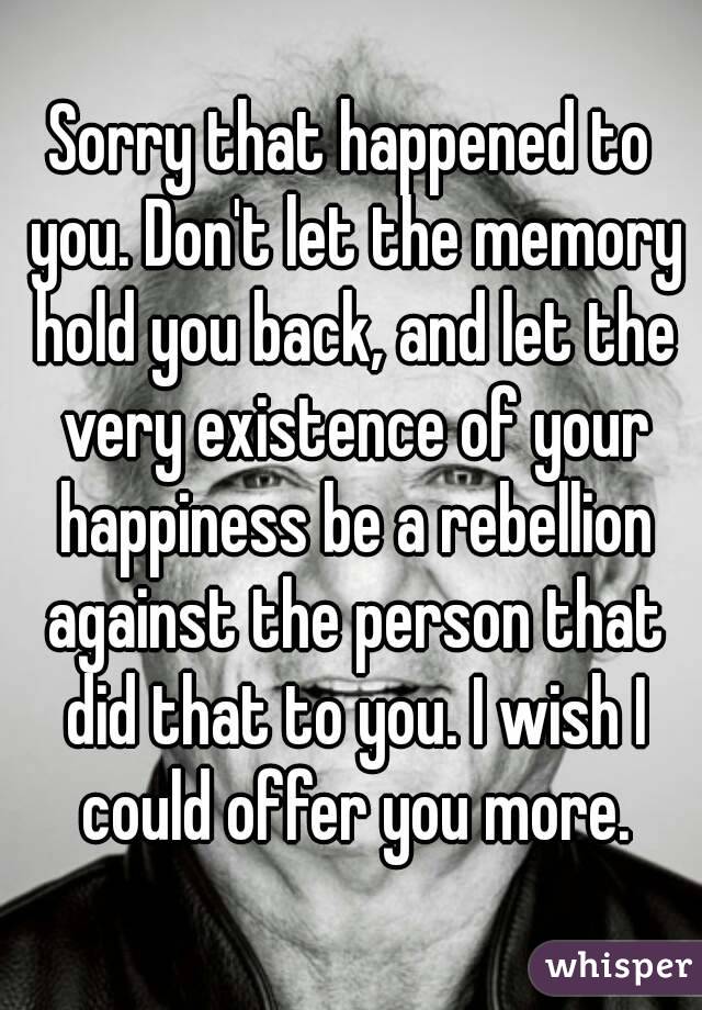 Sorry that happened to you. Don't let the memory hold you back, and let the very existence of your happiness be a rebellion against the person that did that to you. I wish I could offer you more.