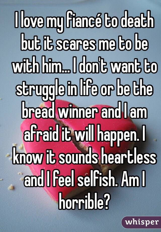 I love my fiancé to death but it scares me to be with him... I don't want to struggle in life or be the bread winner and I am afraid it will happen. I know it sounds heartless and I feel selfish. Am I horrible? 