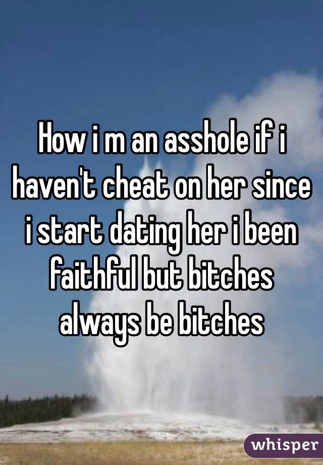 How i m an asshole if i haven't cheat on her since i start dating her i been faithful but bitches always be bitches 
