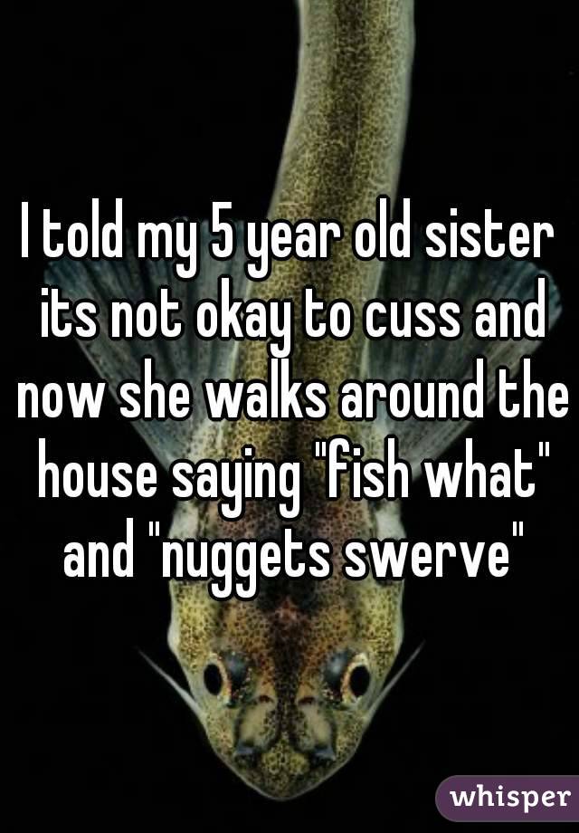 I told my 5 year old sister its not okay to cuss and now she walks around the house saying "fish what" and "nuggets swerve"