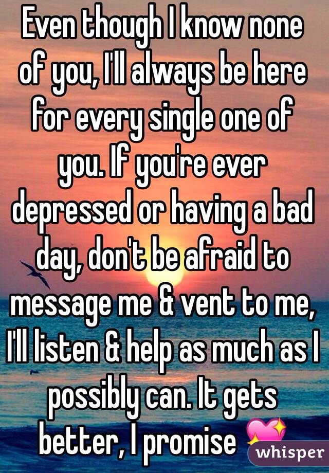 Even though I know none of you, I'll always be here for every single one of you. If you're ever depressed or having a bad day, don't be afraid to message me & vent to me, I'll listen & help as much as I possibly can. It gets better, I promise 💖