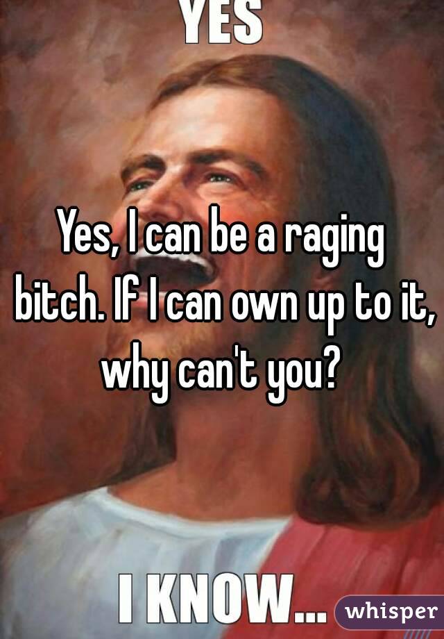 Yes, I can be a raging bitch. If I can own up to it, why can't you? 