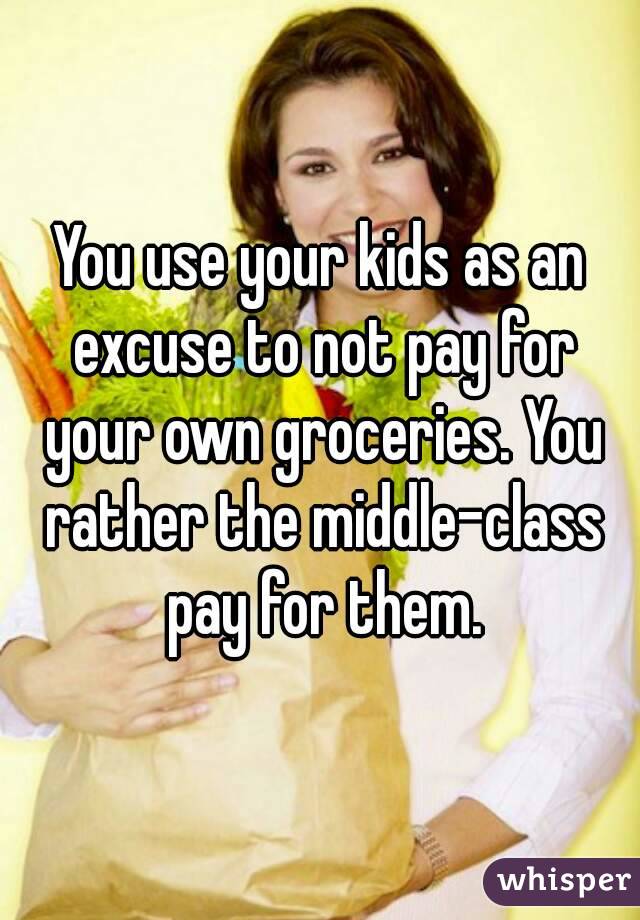 You use your kids as an excuse to not pay for your own groceries. You rather the middle-class pay for them.