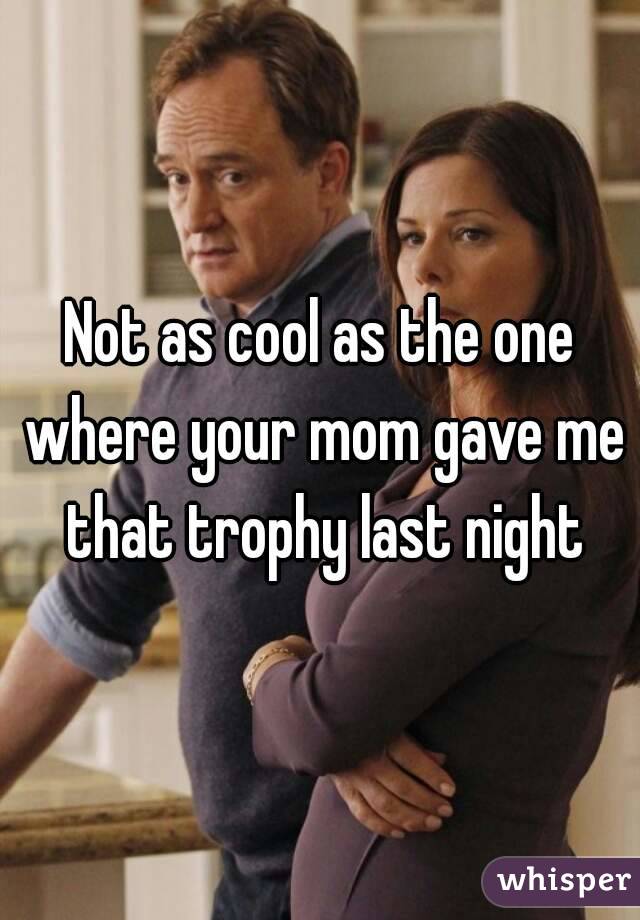 Not as cool as the one where your mom gave me that trophy last night