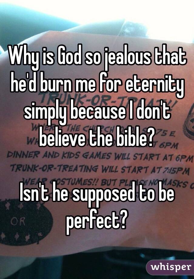 Why is God so jealous that he'd burn me for eternity simply because I don't believe the bible?

Isn't he supposed to be perfect? 