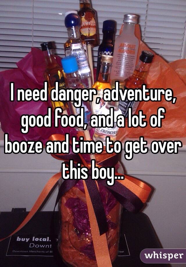 I need danger, adventure, good food, and a lot of booze and time to get over this boy...