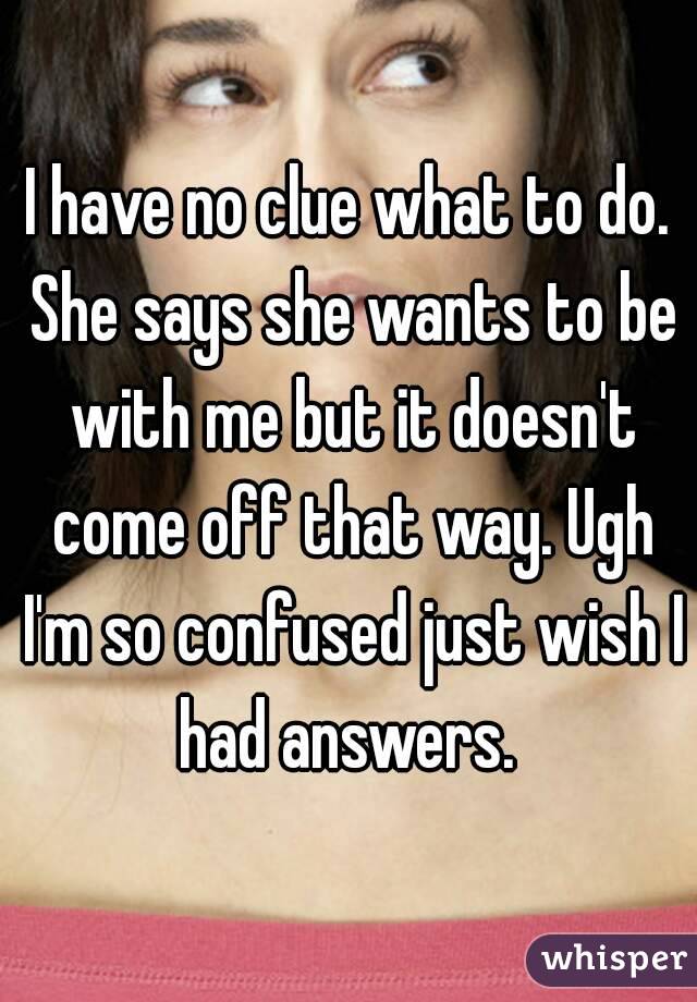 I have no clue what to do. She says she wants to be with me but it doesn't come off that way. Ugh I'm so confused just wish I had answers. 
