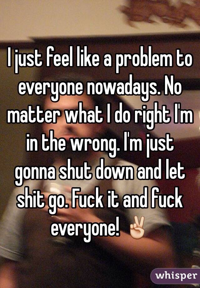 I just feel like a problem to everyone nowadays. No matter what I do right I'm in the wrong. I'm just gonna shut down and let shit go. Fuck it and fuck everyone! ✌️