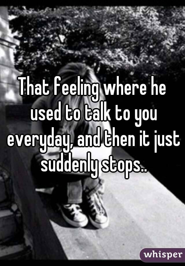 That feeling where he used to talk to you everyday, and then it just suddenly stops..